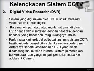 2. Digital Video Recorder (DVR)
• Sistem yang digunakan oleh CCTV untuk merakam
video dalam bentuk digital.
• Bagi menyimpan data atau maklumat yang dirakam,
DVR hendaklah disertakan dengan hard disk dengan
kapasiti yang besar sekurang-kurangnya 80Gb.
• Pada masa kini terdapat pelbagai lagi jenis sistem CCTV
hasil daripada penyelidikan dan kemajuan berterusan.
Antaranya seperti kepelbagaian DVR yang boleh
disambungkan ke talian internet, sistem pemantauan
berkomputer dan yang menjadi perhatian masa kini
adalah IP Camera
Kelengkapan Sistem CCTV
 