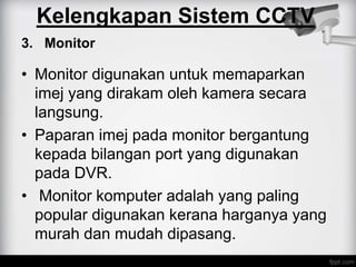 3. Monitor
• Monitor digunakan untuk memaparkan
imej yang dirakam oleh kamera secara
langsung.
• Paparan imej pada monitor bergantung
kepada bilangan port yang digunakan
pada DVR.
• Monitor komputer adalah yang paling
popular digunakan kerana harganya yang
murah dan mudah dipasang.
Kelengkapan Sistem CCTV
 