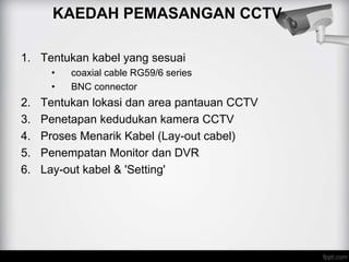 KAEDAH PEMASANGAN CCTV
1. Tentukan kabel yang sesuai
• coaxial cable RG59/6 series
• BNC connector
2. Tentukan lokasi dan area pantauan CCTV
3. Penetapan kedudukan kamera CCTV
4. Proses Menarik Kabel (Lay-out cabel)
5. Penempatan Monitor dan DVR
6. Lay-out kabel & 'Setting'
 