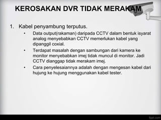 KEROSAKAN DVR TIDAK MERAKAM
1. Kabel penyambung terputus.
• Data output(rakaman) daripada CCTV dalam bentuk isyarat
analog menyebabkan CCTV memerlukan kabel yang
dipanggil coxial.
• Terdapat masalah dengan sambungan dari kamera ke
monitor menyebabkan imej tidak muncul di monitor. Jadi
CCTV dianggap tidak merakam imej.
• Cara penyelesaiannya adalah dengan mengesan kabel dari
hujung ke hujung menggunakan kabel tester.
 