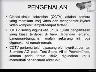 PENGENALAN
• Closed-circuit television (CCTV) adalah kamera
yang merakam imej video dan menghantar isyarat
video komposit tempat-tempat tertentu.
• CCTV sering digunakan untuk tujuan pengawasan
yang biasa terdapat di bank, lapangan terbang,
bangunan-bangunan malah sekarang ini juga
digunakan di rumah-rumah.
• CCTV pertama telah dipasang oleh syarikat Jerman
Siemens AG pada Test Stand VII di Peenemünde,
Jerman pada tahun 1942, digunakan untuk
memerhati perlancaran roket V-2.
 