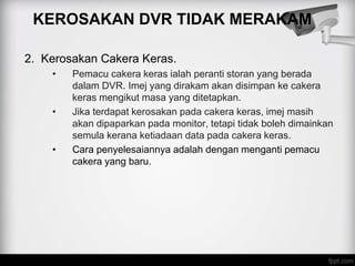 KEROSAKAN DVR TIDAK MERAKAM
2. Kerosakan Cakera Keras.
• Pemacu cakera keras ialah peranti storan yang berada
dalam DVR. Imej yang dirakam akan disimpan ke cakera
keras mengikut masa yang ditetapkan.
• Jika terdapat kerosakan pada cakera keras, imej masih
akan dipaparkan pada monitor, tetapi tidak boleh dimainkan
semula kerana ketiadaan data pada cakera keras.
• Cara penyelesaiannya adalah dengan menganti pemacu
cakera yang baru.
 