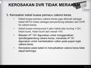 KEROSAKAN DVR TIDAK MERAKAM
3. Kerosakan kabel kuasa pemacu cakera keras.
• Kabel kuasa pemacu cakera keras juga dikenali sebagai
kabel SATA molex sebagai penyambung bekalan dari DVR
ke cakera keras.
• Kabel kuasa mempunyai 4 jalur kabel iaitu kuning +12V,
hitam bumi, hitam bumi dan merah +5V.
• Bekalan AT 12V digunakan untuk menggerakkan
spindle/gelendong cakera keras, manakala AT 5V
digunakan untuk membekalkan voltan pada papan logik
cakera keras.
• Kerosakan pada kabel ini menyebabkan cakera keras tidak
dapat berfungsi.
.
 