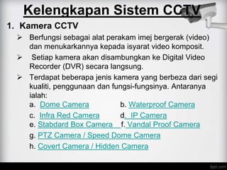 1. Kamera CCTV
 Berfungsi sebagai alat perakam imej bergerak (video)
dan menukarkannya kepada isyarat video komposit.
 Setiap kamera akan disambungkan ke Digital Video
Recorder (DVR) secara langsung.
 Terdapat beberapa jenis kamera yang berbeza dari segi
kualiti, penggunaan dan fungsi-fungsinya. Antaranya
ialah:
a. Dome Camera b. Waterproof Camera
c. Infra Red Camera d. IP Camera
e. Stabdard Box Camera f. Vandal Proof Camera
g. PTZ Camera / Speed Dome Camera
h. Covert Camera / Hidden Camera
Kelengkapan Sistem CCTV
 