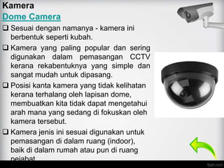 Kamera
Dome Camera
 Sesuai dengan namanya - kamera ini
berbentuk seperti kubah.
 Kamera yang paling popular dan sering
digunakan dalam pemasangan CCTV
kerana rekabentuknya yang simple dan
sangat mudah untuk dipasang.
 Posisi kanta kamera yang tidak kelihatan
kerana terhalang oleh lapisan dome,
membuatkan kita tidak dapat mengetahui
arah mana yang sedang di fokuskan oleh
kamera tersebut.
 Kamera jenis ini sesuai digunakan untuk
pemasangan di dalam ruang (indoor),
baik di dalam rumah atau pun di ruang
pejabat.
 