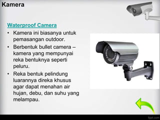 Kamera
Waterproof Camera
• Kamera ini biasanya untuk
pemasangan outdoor.
• Berbentuk bullet camera –
kamera yang mempunyai
reka bentuknya seperti
peluru.
• Reka bentuk pelindung
luarannya direka khusus
agar dapat menahan air
hujan, debu, dan suhu yang
melampau.
 