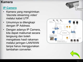IP Camera
• Kamera yang mengirimkan
'discrete streaming video'
melalui kabel UTP.
• Umumnya ia dilengkapi
dengan IP Address.
• Dengan adanya IP Camera,
kita dapat maklumat secara
langsung dan boleh
mengakses hasil rakaman
melalui jaringan LAN/WAN
tanpa harus menggunakan
tambahan converter.
Kamera
 