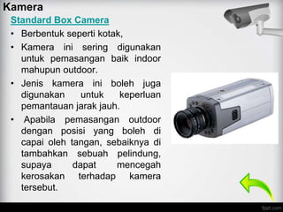 Standard Box Camera
• Berbentuk seperti kotak,
• Kamera ini sering digunakan
untuk pemasangan baik indoor
mahupun outdoor.
• Jenis kamera ini boleh juga
digunakan untuk keperluan
pemantauan jarak jauh.
• Apabila pemasangan outdoor
dengan posisi yang boleh di
capai oleh tangan, sebaiknya di
tambahkan sebuah pelindung,
supaya dapat mencegah
kerosakan terhadap kamera
tersebut.
Kamera
 