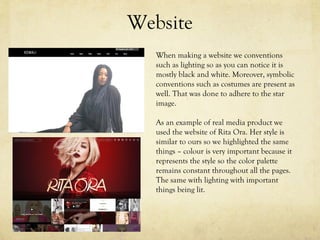 Website
When making a website we conventions
such as lighting so as you can notice it is
mostly black and white. Moreover, symbolic
conventions such as costumes are present as
well. That was done to adhere to the star
image.
As an example of real media product we
used the website of Rita Ora. Her style is
similar to ours so we highlighted the same
things – colour is very important because it
represents the style so the color palette
remains constant throughout all the pages.
The same with lighting with important
things being lit.
 