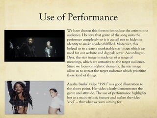 Use of Performance
We have chosen this form to introduce the artist to the
audience. I believe that genre of the song suits the
performer completely so it is curtail not to hide the
identity to make a video fulfilled. Moreover, this
helped us to create a marketable star image which we
used for our website and digipak cover. According to
Dyer, the star image is made up of a range of
meanings, which are attractive to the target audience.
Since we focus on stylistic elements, the star image
allow us to attract the target audience which prioritize
these kind of things.
Azealia Banks’ video “1991” is a good illustration to
the above point. Her video clearly demonstrates the
genre and attitude. The use of performance highlights
her as a main stylistic feature and makes the video
‘cool’ – that what we were aiming for.
 