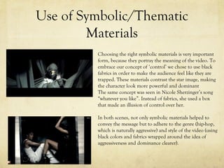 Use of Symbolic/Thematic
Materials
Choosing the right symbolic materials is very important
form, because they portray the meaning of the video. To
embrace our concept of ‘control’ we chose to use black
fabrics in order to make the audience feel like they are
trapped. These materials contrast the star image, making
the character look more powerful and dominant
The same concept was seen in Nicole Sherzinger’s song
“whatever you like”. Instead of fabrics, she used a box
that made an illusion of control over her.
In both scenes, not only symbolic materials helped to
convey the message but to adhere to the genre (hip-hop,
which is naturally aggressive) and style of the video (using
black colors and fabrics wrapped around the idea of
aggressiveness and dominance clearer).
 
