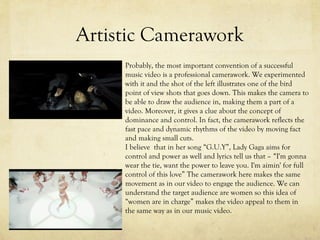 Artistic Camerawork
Probably, the most important convention of a successful
music video is a professional camerawork. We experimented
with it and the shot of the left illustrates one of the bird
point of view shots that goes down. This makes the camera to
be able to draw the audience in, making them a part of a
video. Moreover, it gives a clue about the concept of
dominance and control. In fact, the camerawork reflects the
fast pace and dynamic rhythms of the video by moving fact
and making small cuts.
I believe that in her song “G.U.Y”, Lady Gaga aims for
control and power as well and lyrics tell us that – “I'm gonna
wear the tie, want the power to leave you. I'm aimin' for full
control of this love” The camerawork here makes the same
movement as in our video to engage the audience. We can
understand the target audience are women so this idea of
“women are in charge” makes the video appeal to them in
the same way as in our music video.
 