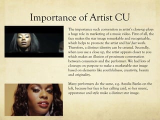 Importance of Artist CU
The importance such convention as artist’s close-up plays
a huge role in marketing of a music video. First of all, the
face makes the star image remarkable and recognizable,
which helps to promote the artist and hisher work.
Therefore, a distinct identity can be created. Secondly,
when you use a close up, the artist appears closer to you
which makes an illusion of proximate conversation
between consumers and the performer. We had lots of
closeups on purpose to make a marketable star image
based on elements like youthfulness, creativity, beauty
and originality.
Many performers do the same, e.g. Azealia Banks on the
left, because her face is her calling card, so her music,
appearance and style make a distinct star image.
 