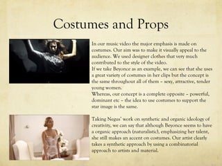 Costumes and Props
In our music video the major emphasis is made on
costumes. Our aim was to make it visually appeal to the
audience. We used designer clothes that very much
contributed to the style of the video.
If we take Beyonce as an example, we can see that she uses
a great variety of costumes in her clips but the concept is
the same throughout all of them – sexy, attractive, tender
young women.
Whereas, our concept is a complete opposite – powerful,
dominant etc – the idea to use costumes to support the
star image is the same.
Taking Negus’ work on synthetic and organic ideology of
creativity, we can say that although Beyonce seems to have
a organic approach (naturalistic), emphasizing her talent,
she still makes an accent on costumes. Our artist clearly
takes a synthetic approach by using a combinatorial
approach to artists and material.
 