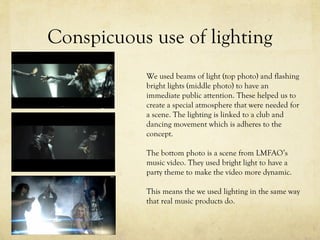 Conspicuous use of lighting
We used beams of light (top photo) and flashing
bright lights (middle photo) to have an
immediate public attention. These helped us to
create a special atmosphere that were needed for
a scene. The lighting is linked to a club and
dancing movement which is adheres to the
concept.
The bottom photo is a scene from LMFAO’s
music video. They used bright light to have a
party theme to make the video more dynamic.
This means the we used lighting in the same way
that real music products do.
 