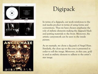 Digipack
In terms of a digipack, our work reinforces to the
real media product in terms of using forms and
conventions. Thus we have chosen emphasize the
role of stylistic elements making the digipack black
and putting materials to the front. Moreover, the
artistic camerawork can be seen in the inside
picture.
As an example, we chose a dig pack of Angel Haze.
Similarly, the close up on the cove is presented in
order to sell the image. Moreover, in this case, gold
is used as stylistic element to adhere to the artist’s
star image.
 