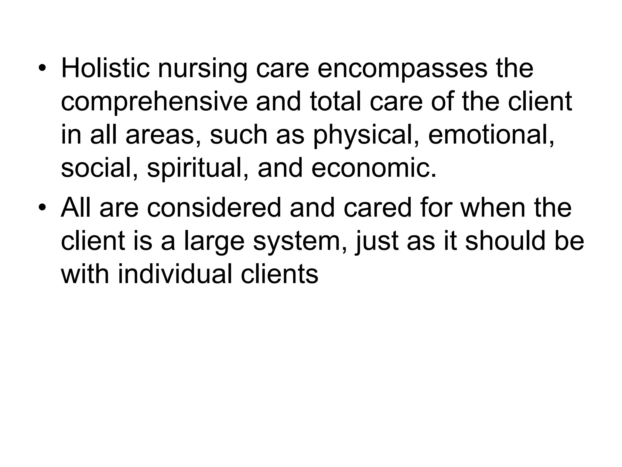 • Holistic nursing care encompasses the
comprehensive and total care of the client
in all areas, such as physical, emotional,
social, spiritual, and economic.
• All are considered and cared for when the
client is a large system, just as it should be
with individual clients
 