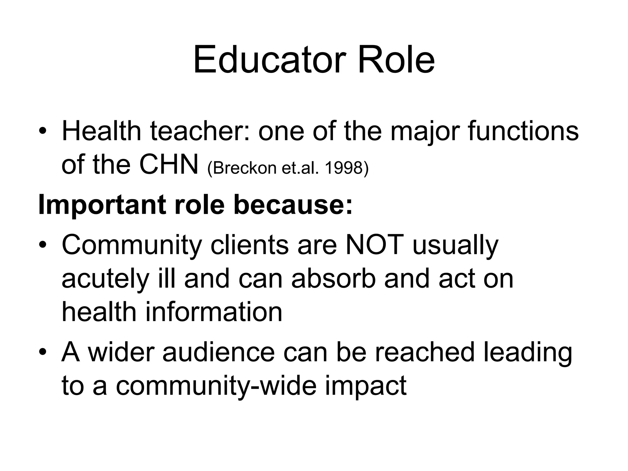 Educator Role
• Health teacher: one of the major functions
of the CHN (Breckon et.al. 1998)
Important role because:
• Community clients are NOT usually
acutely ill and can absorb and act on
health information
• A wider audience can be reached leading
to a community-wide impact
 