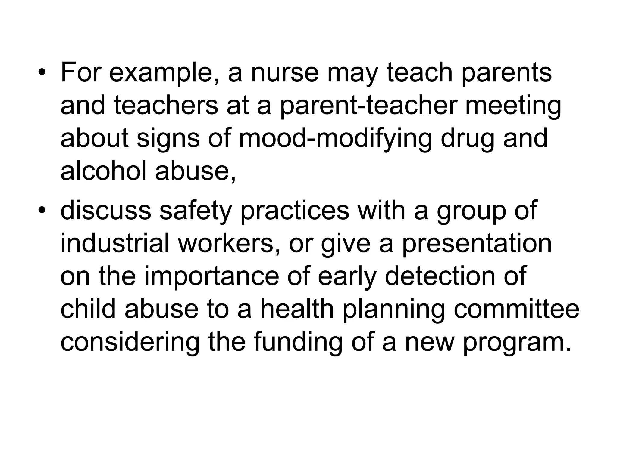 • For example, a nurse may teach parents
and teachers at a parent-teacher meeting
about signs of mood-modifying drug and
alcohol abuse,
• discuss safety practices with a group of
industrial workers, or give a presentation
on the importance of early detection of
child abuse to a health planning committee
considering the funding of a new program.
 