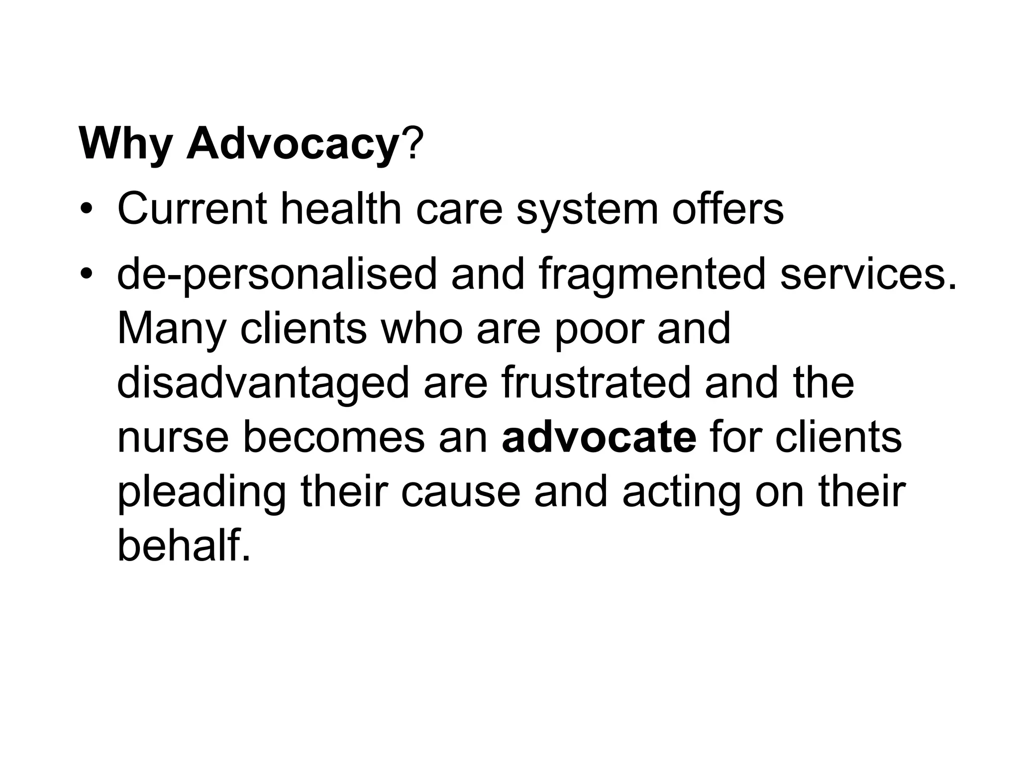 Why Advocacy?
• Current health care system offers
• de-personalised and fragmented services.
Many clients who are poor and
disadvantaged are frustrated and the
nurse becomes an advocate for clients
pleading their cause and acting on their
behalf.
 