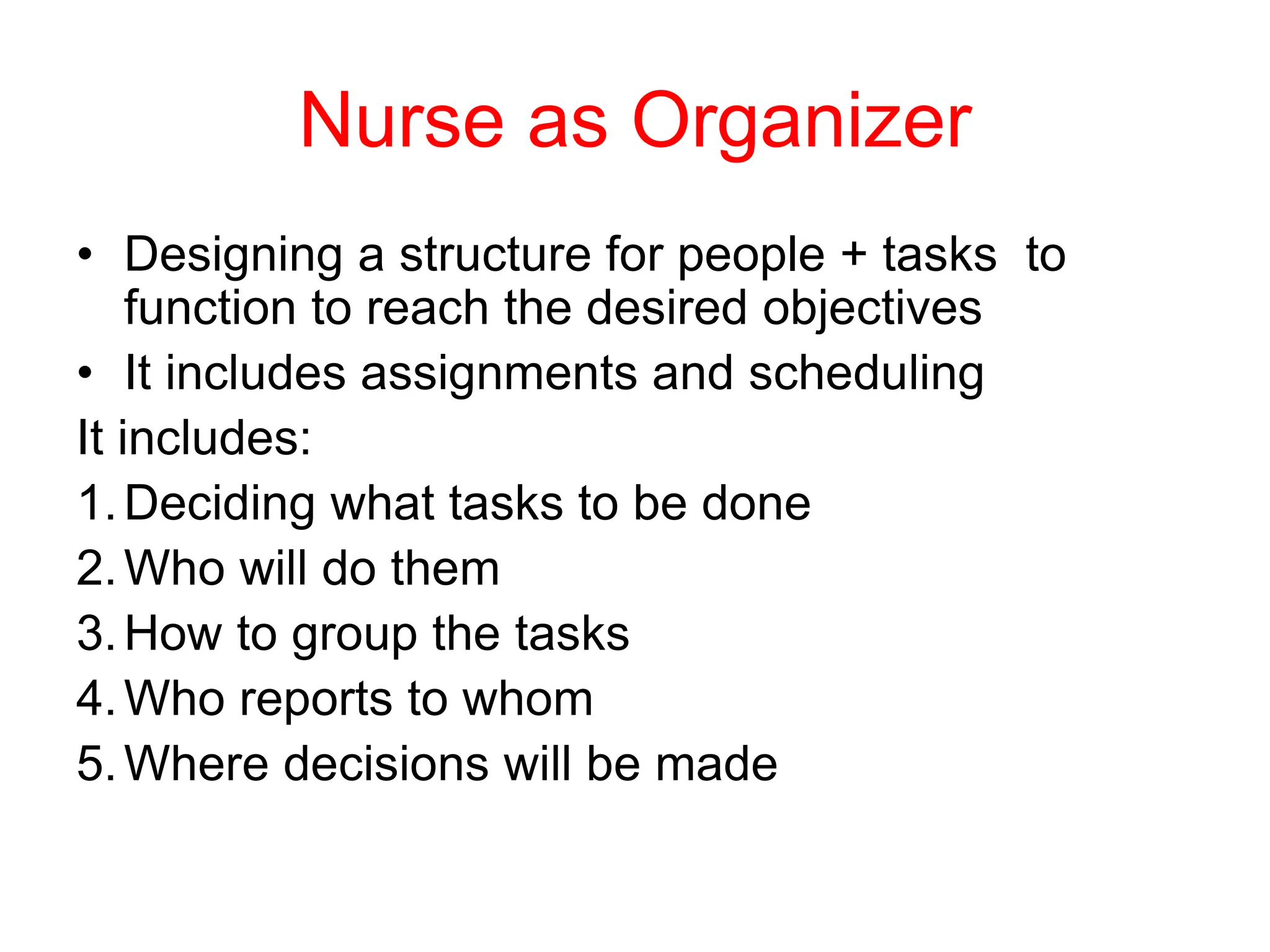 Nurse as Organizer
• Designing a structure for people + tasks to
function to reach the desired objectives
• It includes assignments and scheduling
It includes:
1.Deciding what tasks to be done
2.Who will do them
3.How to group the tasks
4.Who reports to whom
5.Where decisions will be made
 