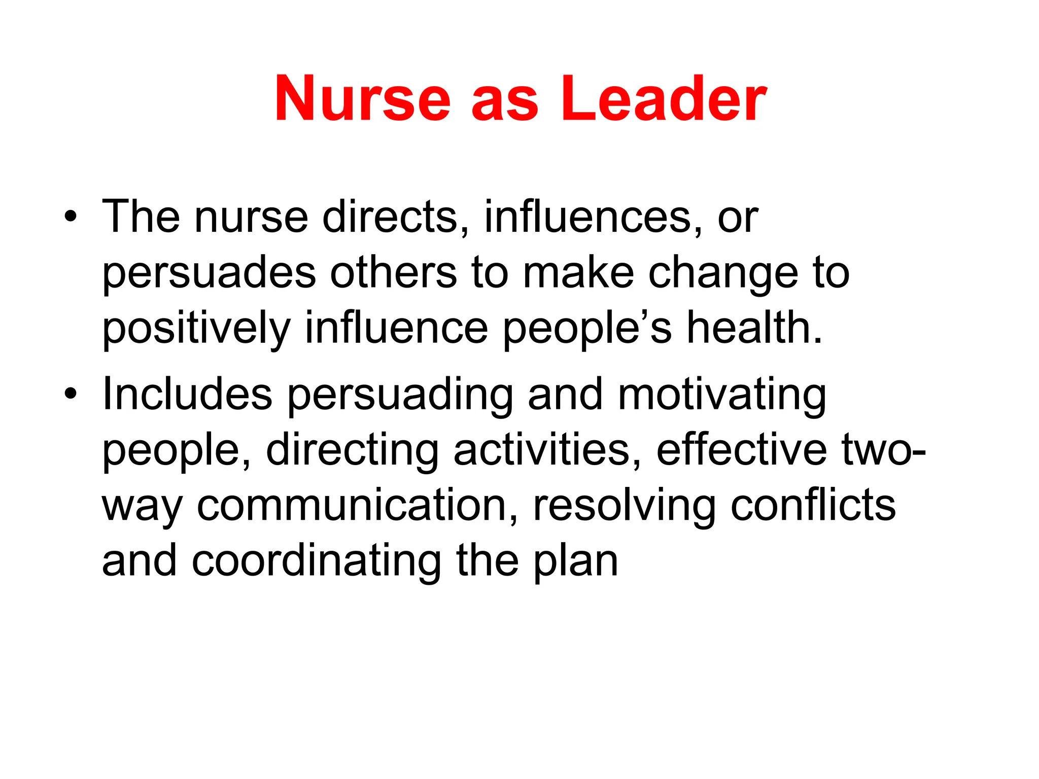 Nurse as Leader
• The nurse directs, influences, or
persuades others to make change to
positively influence people’s health.
• Includes persuading and motivating
people, directing activities, effective two-
way communication, resolving conflicts
and coordinating the plan
 