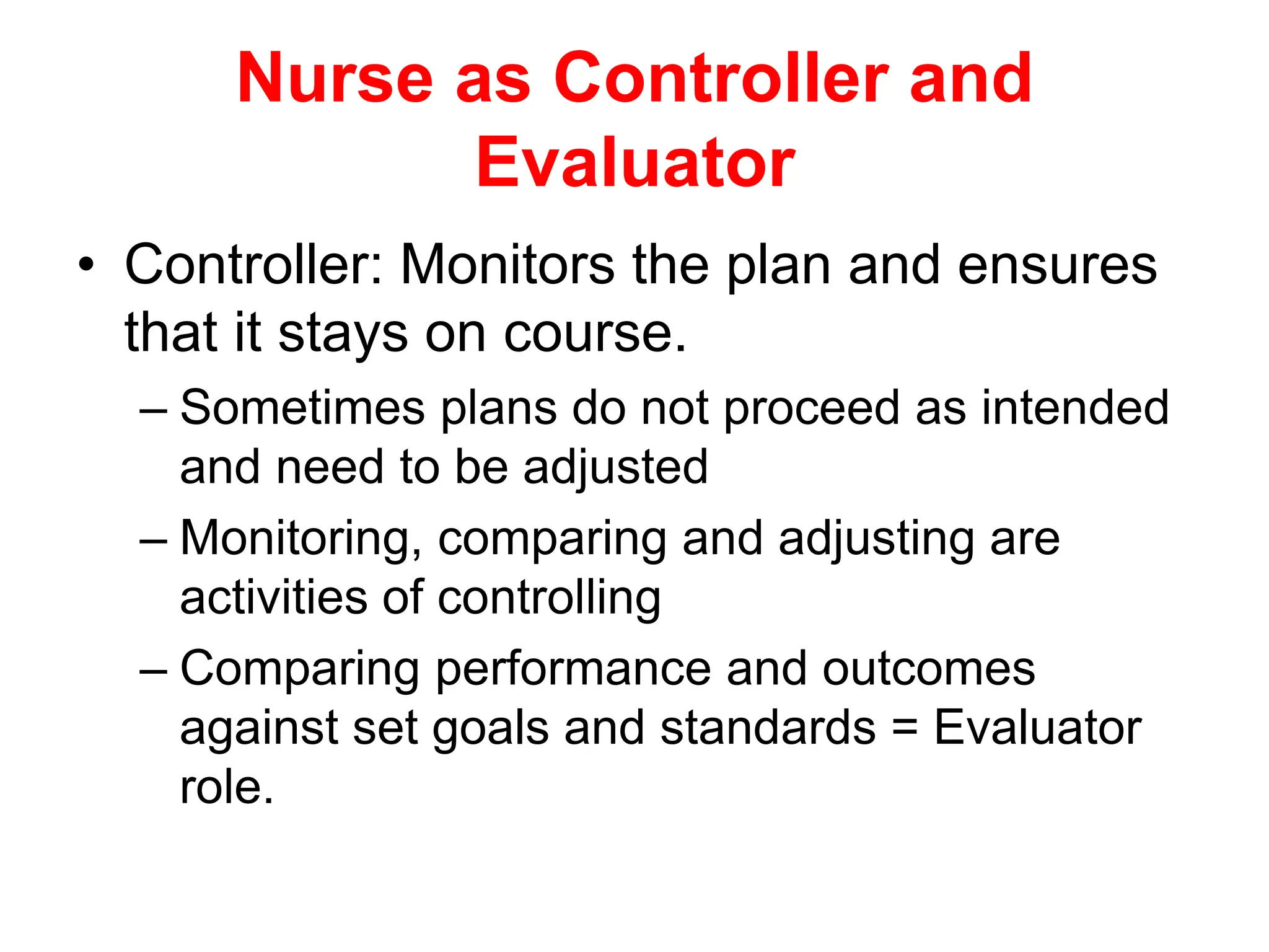 Nurse as Controller and
Evaluator
• Controller: Monitors the plan and ensures
that it stays on course.
– Sometimes plans do not proceed as intended
and need to be adjusted
– Monitoring, comparing and adjusting are
activities of controlling
– Comparing performance and outcomes
against set goals and standards = Evaluator
role.
 