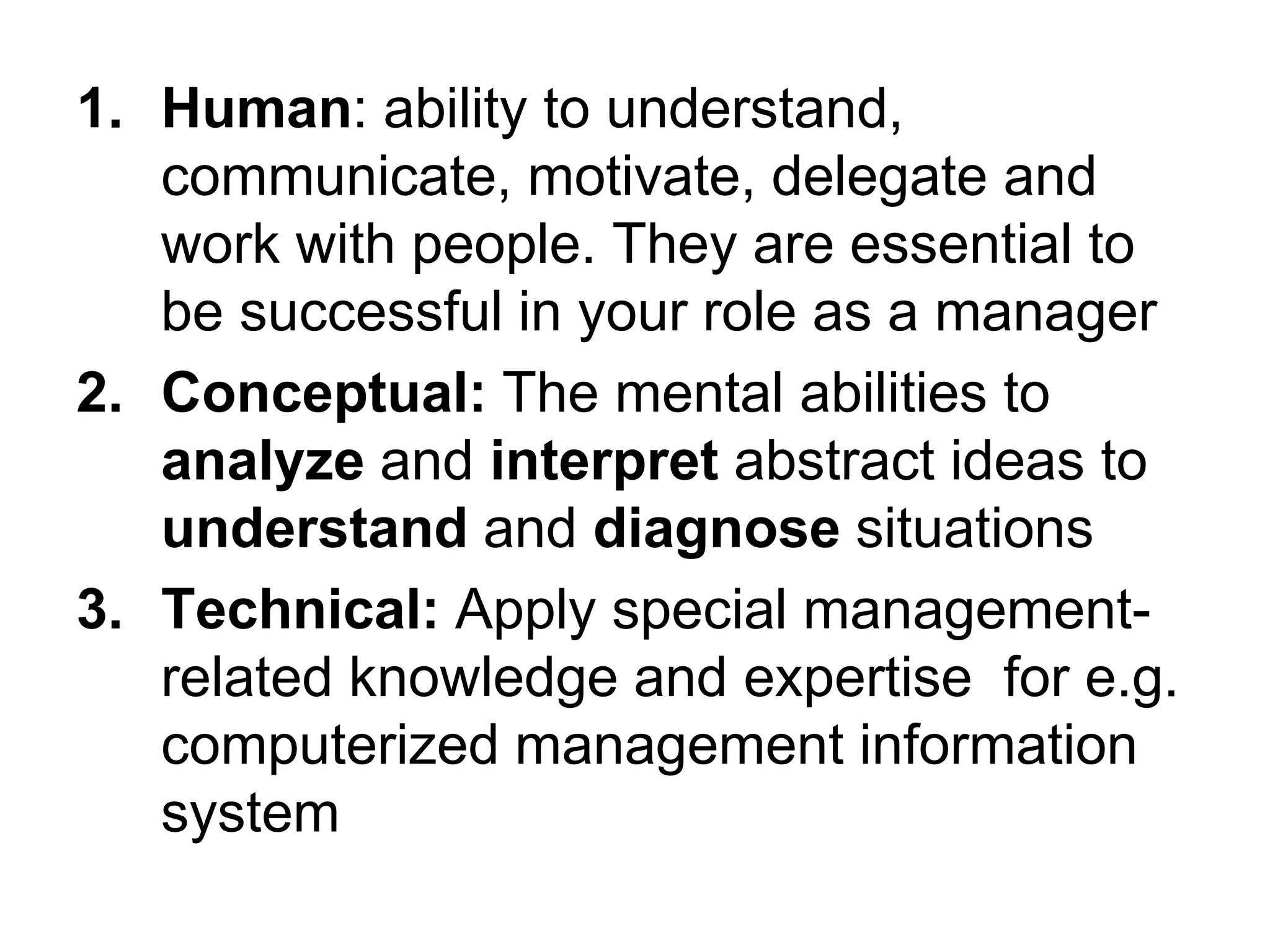 1. Human: ability to understand,
communicate, motivate, delegate and
work with people. They are essential to
be successful in your role as a manager
2. Conceptual: The mental abilities to
analyze and interpret abstract ideas to
understand and diagnose situations
3. Technical: Apply special management-
related knowledge and expertise for e.g.
computerized management information
system
 