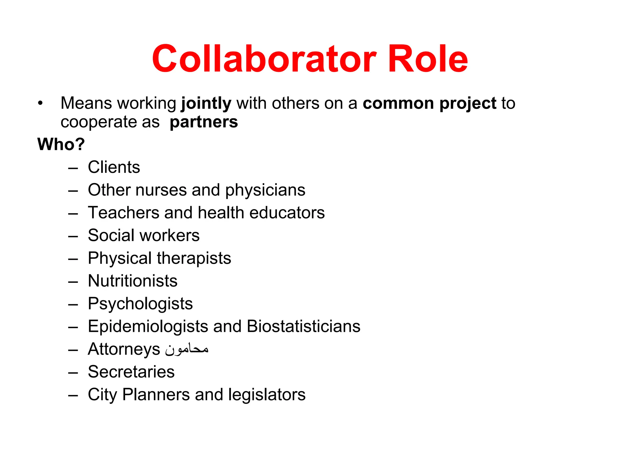 Collaborator Role
• Means working jointly with others on a common project to
cooperate as partners
Who?
– Clients
– Other nurses and physicians
– Teachers and health educators
– Social workers
– Physical therapists
– Nutritionists
– Psychologists
– Epidemiologists and Biostatisticians
– Attorneys ‫محامون‬
– Secretaries
– City Planners and legislators
 