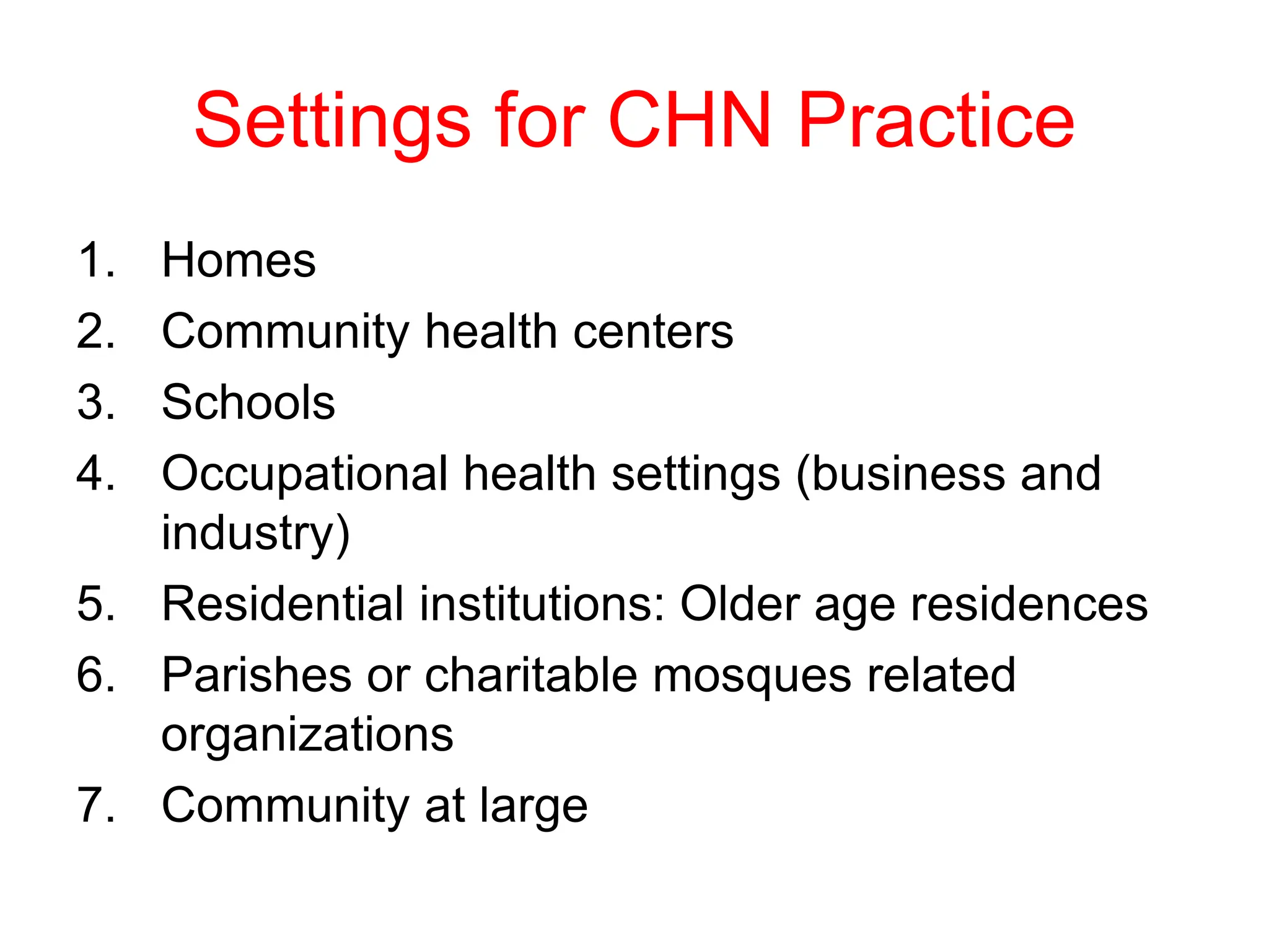 Settings for CHN Practice
1. Homes
2. Community health centers
3. Schools
4. Occupational health settings (business and
industry)
5. Residential institutions: Older age residences
6. Parishes or charitable mosques related
organizations
7. Community at large
 
