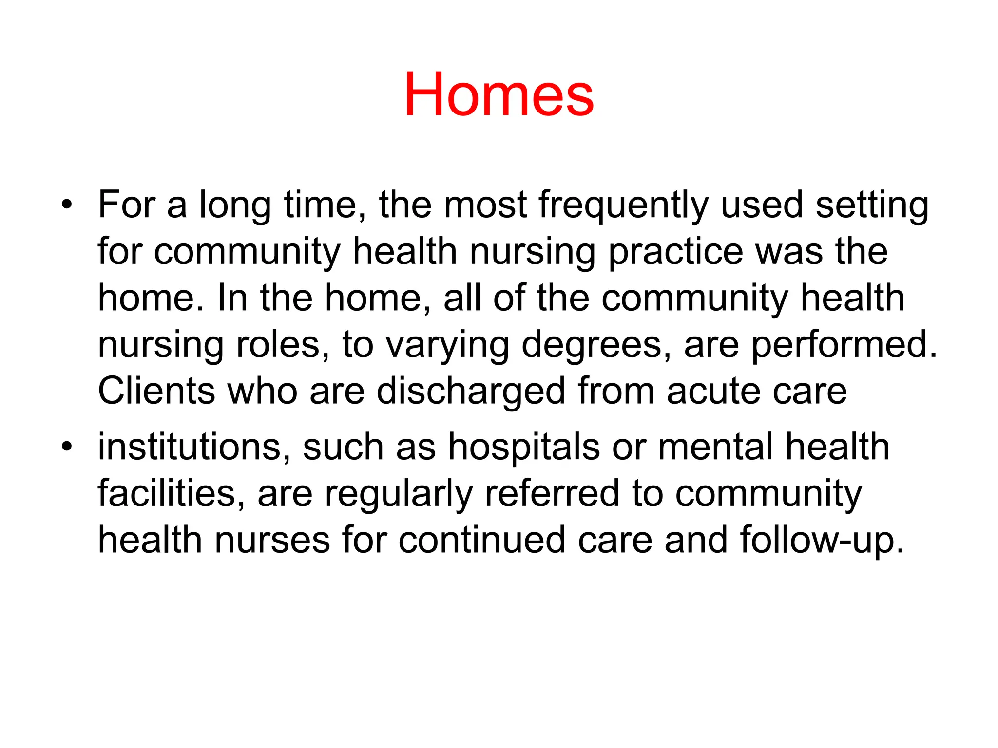 Homes
• For a long time, the most frequently used setting
for community health nursing practice was the
home. In the home, all of the community health
nursing roles, to varying degrees, are performed.
Clients who are discharged from acute care
• institutions, such as hospitals or mental health
facilities, are regularly referred to community
health nurses for continued care and follow-up.
 