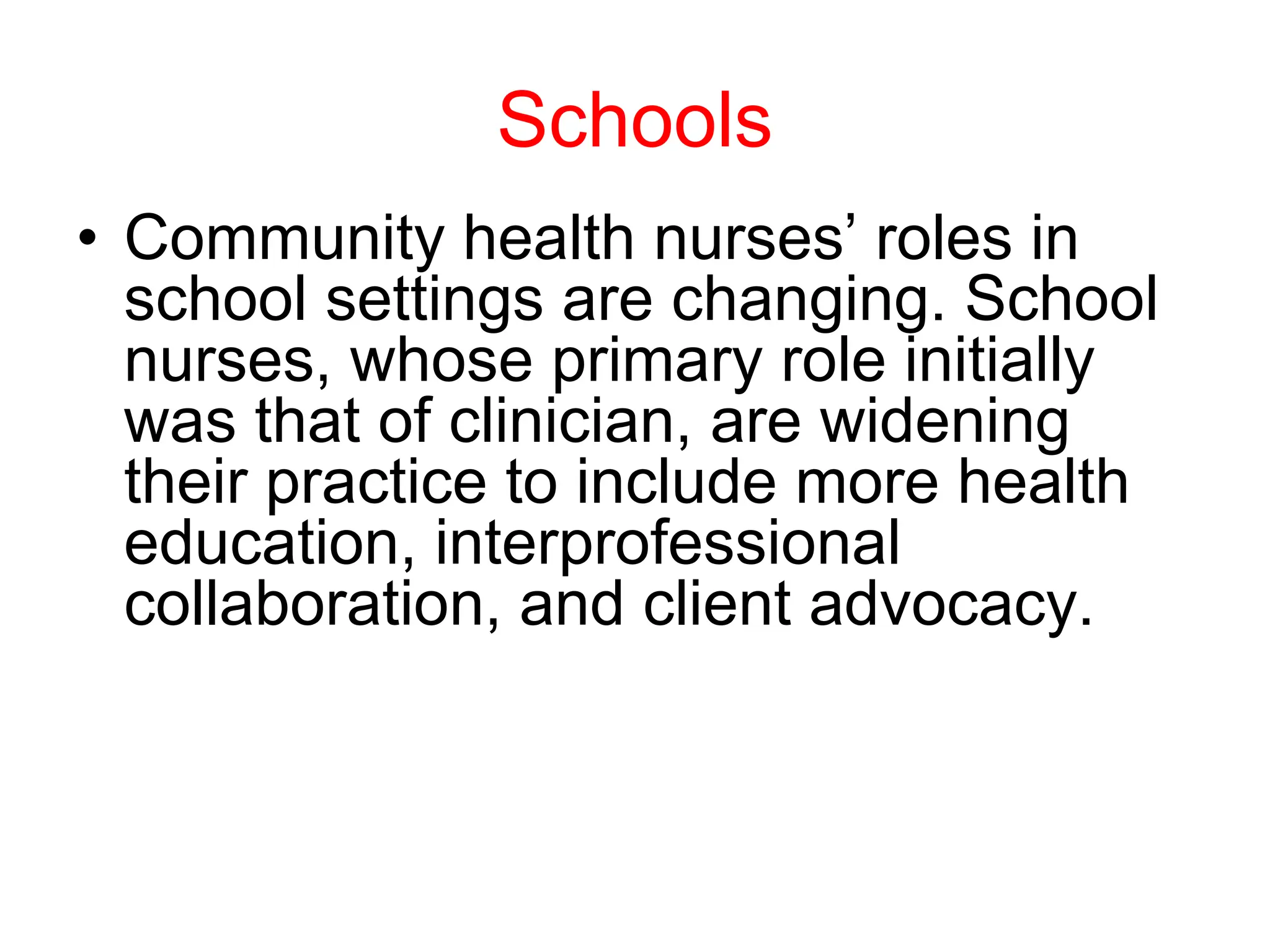 Schools
• Community health nurses’ roles in
school settings are changing. School
nurses, whose primary role initially
was that of clinician, are widening
their practice to include more health
education, interprofessional
collaboration, and client advocacy.
 