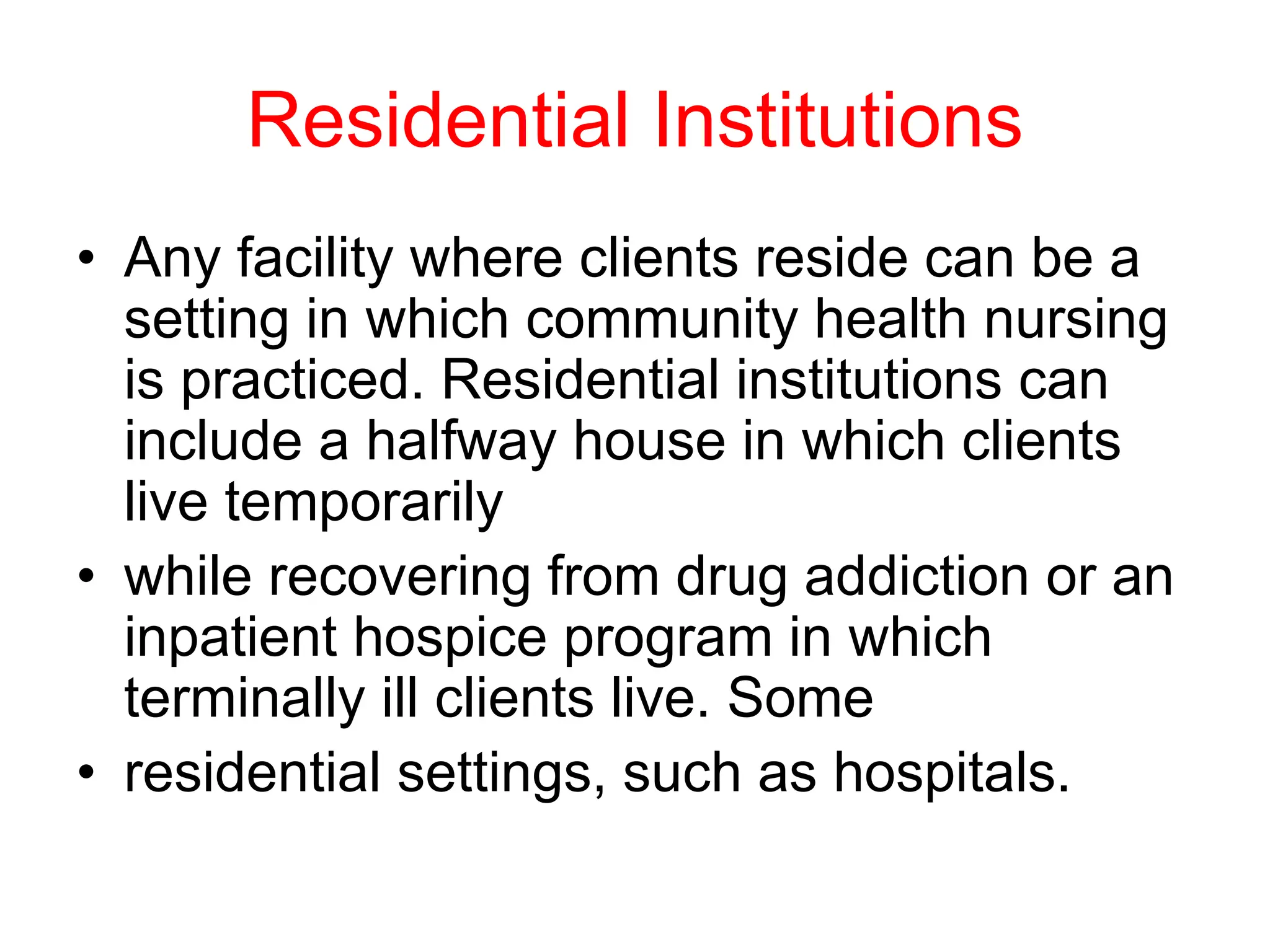 Residential Institutions
• Any facility where clients reside can be a
setting in which community health nursing
is practiced. Residential institutions can
include a halfway house in which clients
live temporarily
• while recovering from drug addiction or an
inpatient hospice program in which
terminally ill clients live. Some
• residential settings, such as hospitals.
 