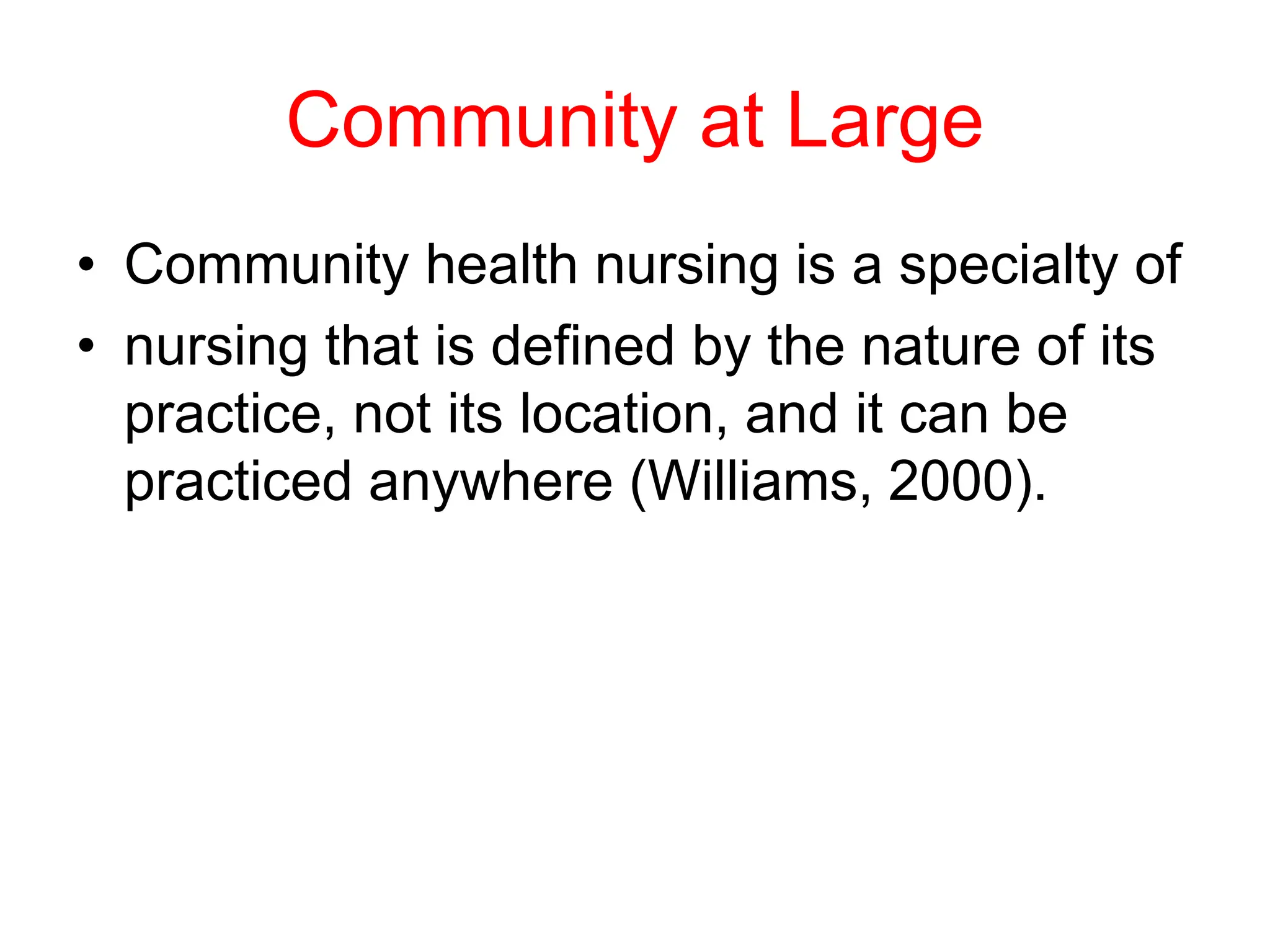 Community at Large
• Community health nursing is a specialty of
• nursing that is defined by the nature of its
practice, not its location, and it can be
practiced anywhere (Williams, 2000).
 