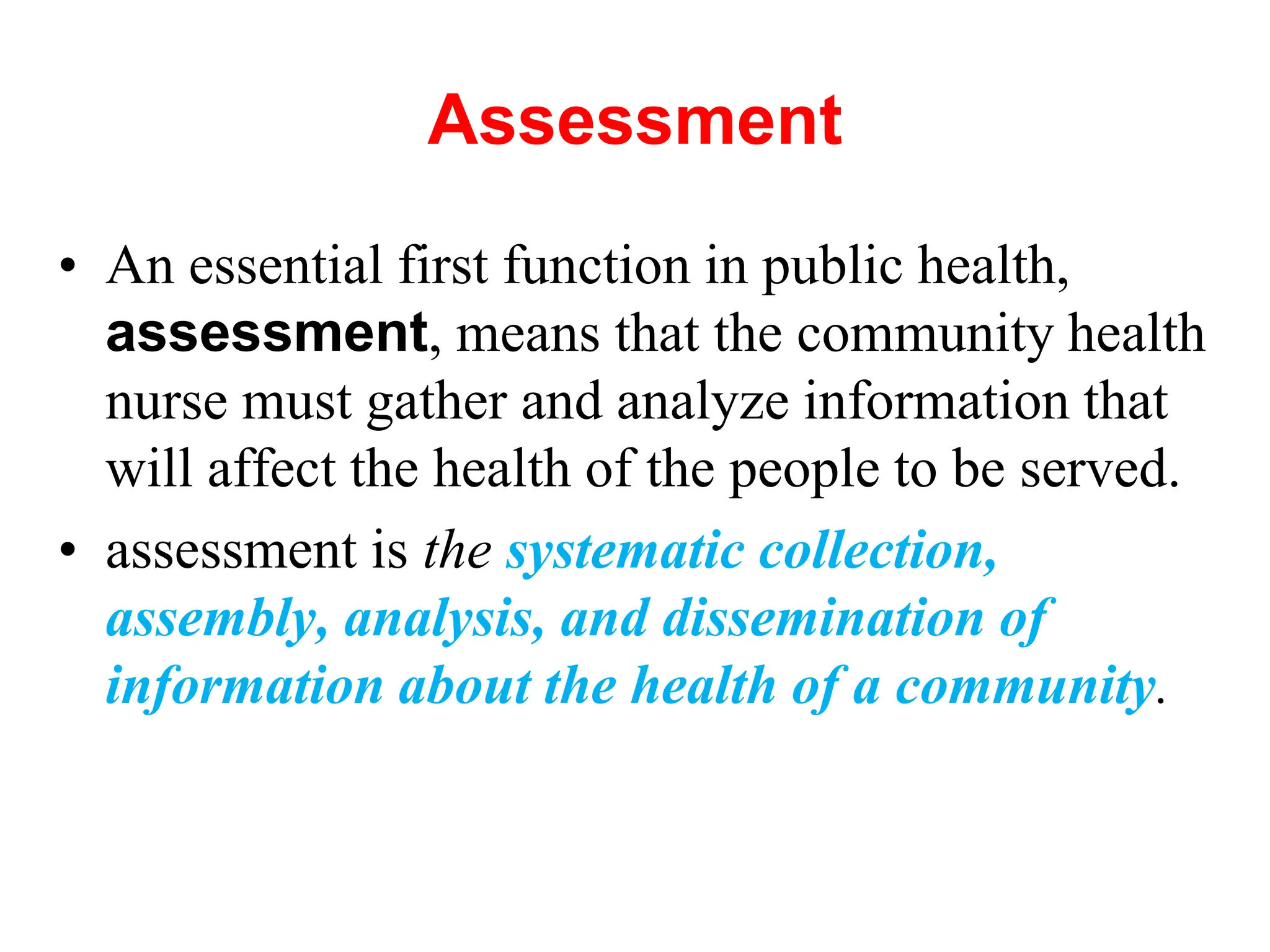 Assessment
• An essential first function in public health,
assessment, means that the community health
nurse must gather and analyze information that
will affect the health of the people to be served.
• assessment is the systematic collection,
assembly, analysis, and dissemination of
information about the health of a community.
 
