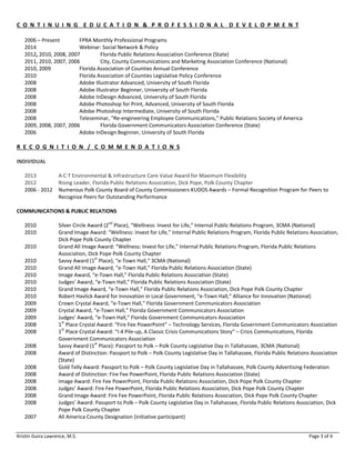 Kristin Guira Lawrence, M.S. Page 3 of 4
C O N T I N U I N G E D U C A T I O N & P R O F E S S I O N A L D E V E L O P M E N T
2006 – Present FPRA Monthly Professional Programs
2014 Webinar: Social Network & Policy
2012, 2010, 2008, 2007 Florida Public Relations Association Conference (State)
2011, 2010, 2007, 2006 City, County Communications and Marketing Association Conference (National)
2010, 2009 Florida Association of Counties Annual Conference
2010 Florida Association of Counties Legislative Policy Conference
2008 Adobe Illustrator Advanced, University of South Florida
2008 Adobe Illustrator Beginner, University of South Florida
2008 Adobe InDesign Advanced, University of South Florida
2008 Adobe Photoshop for Print, Advanced, University of South Florida
2008 Adobe Photoshop Intermediate, University of South Florida
2008 Teleseminar, “Re-engineering Employee Communications,” Public Relations Society of America
2009, 2008, 2007, 2006 Florida Government Communicators Association Conference (State)
2006 Adobe InDesign Beginner, University of South Florida
R E C O G N I T I O N / C O M M E N D A T I O N S
INDIVIDUAL
2013 A·C·T Environmental & Infrastructure Core Value Award for Maximum Flexibility
2012 Rising Leader, Florida Public Relations Association, Dick Pope, Polk County Chapter
2006 - 2012 Numerous Polk County Board of County Commissioners KUDOS Awards – Formal Recognition Program for Peers to
Recognize Peers for Outstanding Performance
COMMUNICATIONS & PUBLIC RELATIONS
2010 Silver Circle Award (2nd
Place), “Wellness: Invest for Life,” Internal Public Relations Program, 3CMA (National)
2010 Grand Image Award: “Wellness: Invest for Life,” Internal Public Relations Program, Florida Public Relations Association,
Dick Pope Polk County Chapter
2010 Grand All Image Award: “Wellness: Invest for Life,” Internal Public Relations Program, Florida Public Relations
Association, Dick Pope Polk County Chapter
2010 Savvy Award (1st
Place), “e-Town Hall,” 3CMA (National)
2010 Grand All Image Award, “e-Town Hall,” Florida Public Relations Association (State)
2010 Image Award, “e-Town Hall,” Florida Public Relations Association (State)
2010 Judges’ Award, “e-Town Hall,” Florida Public Relations Association (State)
2010 Grand Image Award, “e-Town Hall,” Florida Public Relations Association, Dick Pope Polk County Chapter
2010 Robert Havlick Award for Innovation in Local Government, “e-Town Hall,” Alliance for Innovation (National)
2009 Crown Crystal Award, “e-Town Hall,” Florida Government Communicators Association
2009 Crystal Award, “e-Town Hall,” Florida Government Communicators Association
2009 Judges’ Award, “e-Town Hall,” Florida Government Communicators Association
2008 1st
Place Crystal Award: “Fire Fee PowerPoint” – Technology Services, Florida Government Communicators Association
2008 1st
Place Crystal Award: “I-4 Pile-up, A Classic Crisis Communications Story” – Crisis Communications, Florida
Government Communicators Association
2008 Savvy Award (1st
Place): Passport to Polk – Polk County Legislative Day in Tallahassee, 3CMA (National)
2008 Award of Distinction: Passport to Polk – Polk County Legislative Day in Tallahassee, Florida Public Relations Association
(State)
2008 Gold Telly Award: Passport to Polk – Polk County Legislative Day in Tallahassee, Polk County Advertising Federation
2008 Award of Distinction: Fire Fee PowerPoint, Florida Public Relations Association (State)
2008 Image Award: Fire Fee PowerPoint, Florida Public Relations Association, Dick Pope Polk County Chapter
2008 Judges’ Award: Fire Fee PowerPoint, Florida Public Relations Association, Dick Pope Polk County Chapter
2008 Grand Image Award: Fire Fee PowerPoint, Florida Public Relations Association, Dick Pope Polk County Chapter
2008 Judges’ Award: Passport to Polk – Polk County Legislative Day in Tallahassee, Florida Public Relations Association, Dick
Pope Polk County Chapter
2007 All America County Designation (initiative participant)
 