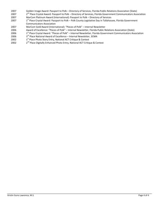 Kristin Guira Lawrence, M.S. Page 4 of 4
2007 Golden Image Award: Passport to Polk – Directory of Services, Florida Public Relations Association (State)
2007 2nd
Place Crystal Award: Passport to Polk – Directory of Services, Florida Government Communicators Association
2007 MarCom Platinum Award (International): Passport to Polk – Directory of Services
2007 1st
Place Crystal Award: Passport to Polk – Polk County Legislative Day in Tallahassee, Florida Government
Communicators Association
2007 MarCom Gold Award (International): “Pieces of Polk” – Internal Newsletter
2006 Award of Excellence: “Pieces of Polk” – Internal Newsletter, Florida Public Relations Association (State)
2006 1st
Place Crystal Award: “Pieces of Polk” – Internal Newsletter, Florida Government Communicators Association
2006 3rd
Place National Award of Excellence – Internal Newsletter, 3CMA
2002 1st
Place Photo Story Entry, National ACT Critique & Contest
2002 2nd
Place Digitally Enhanced Photo Entry, National ACT Critique & Contest
 