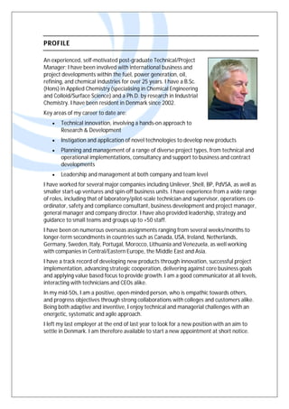 PROFILE
An experienced, self-motivated post-graduate Technical/Project
Manager; I have been involved with international business and
project developments within the fuel, power generation, oil,
refining, and chemical industries for over 25 years. I have a B.Sc.
(Hons) in Applied Chemistry (specialising in Chemical Engineering
and Colloid/Surface Science) and a Ph.D. by research in Industrial
Chemistry. I have been resident in Denmark since 2002.
Key areas of my career to date are:
 Technical innovation, involving a hands-on approach to
Research & Development
 Instigation and application of novel technologies to develop new products
 Planning and management of a range of diverse project types, from technical and
operational implementations, consultancy and support to business and contract
developments
 Leadership and management at both company and team level
I have worked for several major companies including Unilever, Shell, BP, PdVSA, as well as
smaller start-up ventures and spin-off business units. I have experience from a wide range
of roles, including that of laboratory/pilot-scale technician and supervisor, operations co-
ordinator, safety and compliance consultant, business development and project manager,
general manager and company director. I have also provided leadership, strategy and
guidance to small teams and groups up to +50 staff.
I have been on numerous overseas assignments ranging from several weeks/months to
longer-term secondments in countries such as Canada, USA, Ireland, Netherlands,
Germany, Sweden, Italy, Portugal, Morocco, Lithuania and Venezuela, as well working
with companies in Central/Eastern Europe, the Middle East and Asia.
I have a track record of developing new products through innovation, successful project
implementation, advancing strategic cooperation, delivering against core business goals
and applying value based focus to provide growth. I am a good communicator at all levels,
interacting with technicians and CEOs alike.
In my mid-50s, I am a positive, open-minded person, who is empathic towards others,
and progress objectives through strong collaborations with colleges and customers alike.
Being both adaptive and inventive, I enjoy technical and managerial challenges with an
energetic, systematic and agile approach.
I left my last employer at the end of last year to look for a new position with an aim to
settle in Denmark. I am therefore available to start a new appointment at short notice.
 