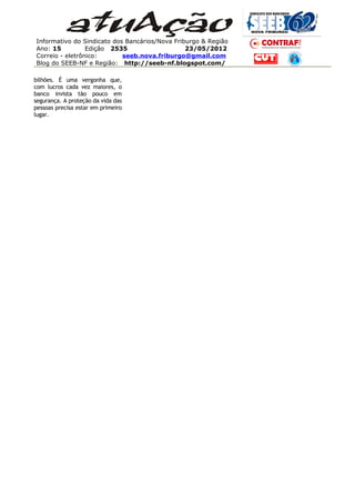Informativo do Sindicato dos Bancários/Nova Friburgo & Região
Ano: 15          Edição 2535                    23/05/2012
Correio - eletrônico:       seeb.nova.friburgo@gmail.com
Blog do SEEB-NF e Região: http://seeb-nf.blogspot.com/

bilhões. É uma vergonha que,
com lucros cada vez maiores, o
banco invista tão pouco em
segurança. A proteção da vida das
pessoas precisa estar em primeiro
lugar.
 