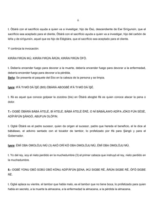 6
t. Òbàrà con el sacrificio ayuda a quien va a investigar, hijo de Òsù, descendiente de Ewi Sìrìgunsìn, que el
sacrificio sea aceptado para el cliente, Òbàrà con el sacrificio ayuda a quien va a investigar, hijo del carbón de
leña y de sìrìgunsìn, aquel que es hijo de Elégbára, que el sacrificio sea aceptado para el cliente.
Y continúa la invocación:
KIRÀN FIRÙN IKÚ, KIRÀN FIRÙN ÀRÙN, KIRÀN FIRÙN ÒFÒ.
t. Debería encender fuego para devorar a la muerte, debería encender fuego para devorar a la enfermedad,
debería encender fuego para devorar a la pérdida.
Seña: Se presenta el paquete del Ebo en la cabeza de la persona y se limpia.
Iyere: IFÁ TI MÒ DÁ Ì É (BIS) ÒBÀRÀ ABOGBÈ IFÁ TI MÒ DÁ Ì É.
t. Ifá es aquel que conoce golpear la zozobra (bis) en Òbàrà abogbè Ifá es quien conoce atacar la pena o
dolor.
7.- OGBÈ ÒBÀRÀ BÀBÁ ÀTELÉ, BÍ ÀTELÉ, BÀBÁ ÀTELÉ ÈRÈ, O NÍ BÀBÁLAWO ADÍFA JÓKO FÚN SÈSÈ,
ADÍFÁFÚN ÀNGÓ, ABUFUN OLÓFIN.
t. Ogbè Òbàrà es el padre sucesor, quien da origen al sucesor, padre que hereda el beneficio, el le dice al
bàbálawo, el adivino sentado con el tocador de tambor, lo profetizado por Ifá para àngó y para el
Gobernador.
Iyere: ÈMÍ OBA OMOLÓJU MÙ (3) AKÒ ORÍ KÓ OBA OMOLÓJU MÙ, ÈMÍ OBA OMOLÓJU MÙ.
t. Yo del rey, soy el nieto perdido en la muchedumbre (3) el primer cabeza que instruyó el rey, nieto perdido en
la muchedumbre.
8.- OGBÈ YONU OBÓ SOBÚ OBÓ KÒNU ADÍFÁFÚN ENA, IKÚ SIGBE RÈ, ÀRÙN SIGBE RÈ, ÒFÒ SIGBE
RÈ.
t. Ogbè aplaca su vientre, el tambor que habla malo, es el tambor que no tiene boca, lo profetizado para quien
habla en secreto, a la muerte la almacena, a la enfermedad la almacena, a la pérdida la almacena.
 