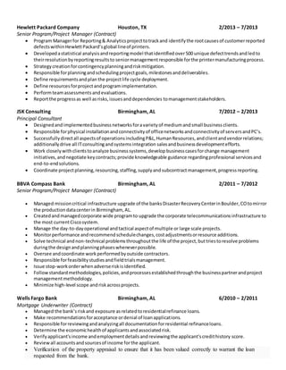 Hewlett Packard Company Houston, TX 2/2013 – 7/2013
Senior Program/Project Manager (Contract)
 Program Managerfor Reporting& Analyticsprojecttotrackand identifythe rootcausesof customerreported
defectswithinHewlettPackard’sglobal lineof printers.
 Developedastatistical analysisandreportingmodel thatidentifiedover500 unique defecttrendsandledto
theirresolutionbyreportingresultsto seniormanagementresponsible forthe printermanufacturingprocess.
 Strategycreationforcontingencyplanningandriskmitigation.
 Responsible forplanningandschedulingprojectgoals,milestonesanddeliverables.
 Define requirementsandplan the projectlife cycle deployment.
 Define resourcesforprojectandprogramimplementation.
 Performteamassessmentsandevaluations.
 Reportthe progressas well asrisks,issuesanddependencies tomanagementstakeholders.
JSK Consulting Birmingham, AL 7/2012 – 2/2013
Principal Consultant
 Designedandimplementedbusinessnetworksforavarietyof mediumandsmall businessclients.
 Responsible forphysical installationandconnectivityof officenetworksandconnectivityof serversandPC’s.
 Successfullydirectall aspectsof operationsincludingP&L,HumanResources,andclientandvendorrelations;
additionallydrive all ITconsultingandsystemsintegration salesandbusinessdevelopmentefforts.
 Work closelywithclientstoanalyze businesssystems,develop businesscasesforchange management
initiatives,andnegotiate keycontracts;provide knowledgeable guidance regardingprofessional servicesand
end-to-endsolutions.
 Coordinate projectplanning,resourcing,staffing,supplyandsubcontract management,progressreporting.
BBVA Compass Bank Birmingham, AL 2/2011 – 7/2012
Senior Program/Project Manager (Contract)
 Managed missioncritical infrastructure upgrade of the banksDisasterRecoveryCenterinBoulder,COtomirror
the productiondatacenterin Birmingham, AL.
 Createdandmanagedcorporate wide programto upgrade the corporate telecommunicationsinfrastructure to
the most currentCiscosystem.
 Manage the day-to-dayoperational andtactical aspectof multiple or large scale projects.
 Monitorperformance andrecommendschedulechanges,costadjustmentsorresource additions.
 Solve technical andnon-technical problemsthroughoutthe life of the project,buttriestoresolve problems
duringthe designandplanningphaseswheneverpossible.
 Oversee andcoordinate workperformedbyoutside contractors.
 Responsible forfeasibilitystudiesandfieldtrialsmanagement.
 Issue stop-workorderwhenadverseriskisidentified.
 Followstandardmethodologies,policies,andprocessesestablishedthroughthe businesspartnerandproject
managementmethodology.
 Minimize high-level scope andriskacrossprojects.
Wells Fargo Bank Birmingham, AL 6/2010 – 2/2011
Mortgage Underwriter (Contract)
 Managed the bank’sriskand exposure asrelatedtoresidentialrefinance loans.
 Make recommendationsforacceptance ordenial of loanapplications.
 Responsible forreviewingandanalyzingall documentationforresidential refinanceloans.
 Determine the economichealthof applicantsandassociatedrisk.
 Verifyapplicant’sincome andemploymentdetailsandreviewingthe applicant'scredithistory score.
 Reviewall accountsandsourcesof income forthe applicant.
 Verification of the property appraisal to ensure that it has been valued correctly to warrant the loan
requested from the bank.
 
