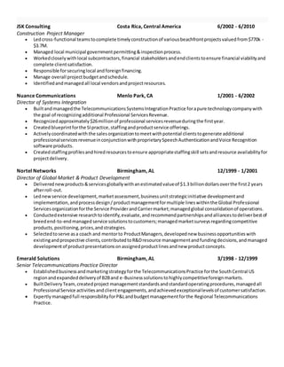 JSK Consulting Costa Rica, Central America 6/2002 - 6/2010
Construction Project Manager
 Ledcross-functional teamstocomplete timelyconstructionof variousbeachfrontprojectsvaluedfrom$770k -
$3.7M.
 Managed local municipal governmentpermitting&inspectionprocess.
 Workedcloselywithlocal subcontractors,financial stakeholders andendclientstoensure financial viabilityand
complete clientsatisfaction.
 Responsible forsecuringlocal andforeignfinancing.
 Manage overall projectbudgetandschedule.
 Identifiedandmanagedall local vendorsandprojectresources.
Nuance Communications Menlo Park, CA 1/2001 - 6/2002
Director of Systems Integration
 Builtandmanagedthe TelecommunicationsSystemsIntegrationPractice forapure technologycompanywith
the goal of recognizingadditional Professional ServicesRevenue.
 Recognizedapproximately$26millionof professional servicesrevenueduringthe firstyear.
 Createdblueprintforthe SIpractice,staffingandproductservice offerings.
 Activelycoordinatedwith the salesorganizationtomeetwithpotential clientstogenerate additional
professionalservicesrevenueinconjunctionwithproprietarySpeechAuthenticationandVoice Recognition
software products.
 Createdstaffingprofilesandhiredresourcestoensure appropriatestaffingskill setsandresource availabilityfor
projectdelivery.
Nortel Networks Birmingham, AL 12/1999 - 1/2001
Director of Global Market & Product Development
 Deliverednewproducts&servicesgloballywithanestimatedvalueof $1.3 billiondollarsoverthe first2 years
afterroll-out.
 Lednewservice development,marketassessment,businessunitstrategicinitiative developmentand
implementation,andprocessdesign/productmanagementformultiple lineswithinthe Global Professional
Servicesorganizationforthe Service ProviderandCarriermarket;managedglobal consolidationof operations.
 Conductedextensive researchtoidentify,evaluate,andrecommendpartnershipsandalliancestodeliverbestof
breedend-to-endmanaged service solutionstocustomers;managedmarketsurveysregardingcompetitive
products,positioning,prices,andstrategies.
 Selectedtoserve asa coach and mentorto ProductManagers,developednew businessopportunitieswith
existingandprospective clients,contributedtoR&Dresource managementandfundingdecisions,andmanaged
developmentof productpresentationsonassignedproductlinesandnew productconcepts.
Emerald Solutions Birmingham, AL 3/1998 - 12/1999
Senior Telecommunications Practice Director
 Establishedbusinessandmarketingstrategyforthe TelecommunicationsPractice forthe SouthCentral US
regionandexpandeddeliveryof B2Band e-Businesssolutionstohighlycompetitiveforeignmarkets.
 BuiltDeliveryTeam,createdproject managementstandardsandstandardoperatingprocedures,managedall
ProfessionalService activitiesandclientengagements,andachievedexceptionallevelsof customersatisfaction.
 Expertlymanagedfull responsibilityforP&Landbudgetmanagementforthe Regional Telecommunications
Practice.
 