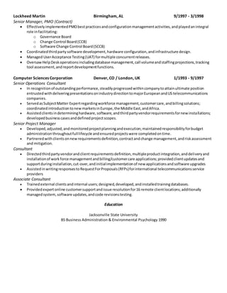 Lockheed Martin Birmingham, AL 9/1997 - 3/1998
Senior Manager, PMO (Contract)
 EffectivelyimplementedPMObestpracticesandconfigurationmanagementactivities,andplayedanintegral
role infacilitating:
o Governance Board
o Change Control Board(CCB)
o Software Change Control Board(SCCB)
 Coordinatedthirdpartysoftware development,hardware configuration,andinfrastructure design.
 Managed UserAcceptance Testing(UAT) formultiple concurrentreleases.
 OversawHelpDeskoperationsincludingdatabase management,call volumeandstaffingprojections,tracking
tool assessment,andreportdevelopmentfunctions.
Computer Sciences Corporation Denver, CO / London, UK 1/1993 - 9/1997
Senior Operations Consultant
 In recognitionof outstandingperformance,steadilyprogressedwithincompanytoattainultimate position
entrustedwithdeliveringpresentationsonindustrydirectiontomajorEuropeanandUS telecommunications
companies.
 ServedasSubjectMatter Expertregardingworkforce management,customercare,andbillingsolutions;
coordinatedintroductiontonewmarketsinEurope,the Middle East,andAfrica.
 Assistedclientsindetermininghardware,software,andthirdpartyvendorrequirementsfornew installations;
developedbusinesscasesanddefinedprojectscopes.
Senior Project Manager
 Developed,adjusted,andmonitoredprojectplanningandexecution;maintainedresponsibilityforbudget
administrationthroughoutfulllifecycle andensuredprojectswere completedontime.
 Partneredwithclientsonnewrequirementsdefinition,contractandchange management,andriskassessment
and mitigation.
Consultant
 Directedthirdpartyvendorandclientrequirementsdefinition,multipleproductintegration,anddeliveryand
installationof workforce managementandbilling/customercare applications;providedclientupdatesand
supportduringinstallation,cut-over,andinitialimplementationof new applicationsandsoftware upgrades
 Assistedinwritingresponsesto RequestForProposals(RFPs)forinternational telecommunicationsservice
providers
Associate Consultant
 Trainedexternal clientsandinternal users;designed,developed,andinstalledtrainingdatabases.
 Providedexpertonline customersupportandissue resolutionfor16 remote clientlocations;additionally
managedsystem,software updates,andcode revisionstesting.
Education
Jacksonville State University
BS Business Administration & Environmental Psychology 1990
 