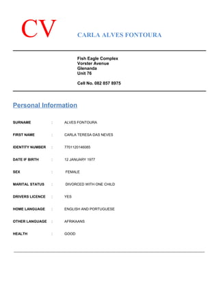 CV CARLA ALVES FONTOURA
Fish Eagle Complex
Vorster Avenue
Glenanda
Unit 76
Cell No. 082 857 8975
Personal Information
SURNAME : ALVES FONTOURA
FIRST NAME : CARLA TERESA DAS NEVES
IDENTITY NUMBER : 7701120146085
DATE IF BIRTH : 12 JANUARY 1977
SEX : FEMALE
MARITAL STATUS : DIVORCED WITH ONE CHILD
DRIVERS LICENCE : YES
HOME LANGUAGE : ENGLISH AND PORTUGUESE
OTHER LANGUAGE : AFRIKAANS
HEALTH : GOOD
________________________________________________________________________________________________
 