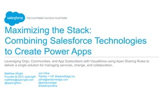 Maximizing the Stack:
Combining Salesforce Technologies
to Create Power Apps
​ Matthew Wright
​ Founder & CEO, specright
​ matthew@specright.com
​ @specrightinc
​ 
Leveraging Orgs, Communities, and App Subscribers with Visualforce using Apex Sharing Rules to
deliver a single solution for managing services, change, and collaboration.
​ Jon Cline
​ Partner + VP, WisdomEdge Inc.
​ jcline@wisdomedge.com
​ @wisdomedge/
​ linkedin/joncline
 