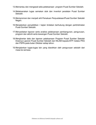 13.Memantau dan mengawal selia pelaksanaan program Pusat Sumber Sekolah.
14.Melaksanakan tugas semakan stok dan inventori peralatan Pusat Sumber
15.Mempromosi dan menjadi ahli Persatuan Perpustakaan/Pusat Sumber Sekolah
16.Menjalankan penyelidikan / kajian tindakan berhubung dengan perkhidmatan
17.Menyediakan laporan serta analisis pelaksanaan pembangunan, pengurusan,
18.Menghantar data dan laporan pelaksanaan Program Pusat Sumber Sekolah
19.Menjalankan tugas-tugas lain yang diarahkan oleh pengurusan sekolah dari
Sekolah.
Negeri.
Pusat Sumber Sekolah.
program dan aktiviti serta kewangan Pusat Sumber Sekolah.
khasnya Laporan Pusat Sumber Sekolah dan NILAM kepada BTP melalui PKG
dan PSPN pada bulan Oktober setiap tahun.
masa ke semasa.
Dokumen ini diilustrasi kembali daripada salinan asal
 