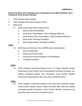 LAMPIRAN 2a
Kriteria Pemilihan dan Perlantikan Guru Perpustakaan dan Media Sekolah ( Guru
. Telah disahkan dalam jawatan.
gnya 3 tahun.
au ijazah dalam bidang berikut:
ains Pengajian Maklumat
klumat
didikan
ATAU
Penyelaras Pusat Sumber Sekolah)
1
2. Telah mengajar sekurang-kuran
3. Mempunyai:
3.1 Diploma at
a. Diploma Sains Perpustakaan
b. Ijazah Sains Perpustakaan / S
c. Ijazah Sarjana Sains Perpustakaan / Sains Pengajian Ma
d. Ijazah dalam Teknologi Pendidikan
e. Ijazah Sarjana dalam Teknologi Pen
.2 Sijil Perguruan Khas Satu Tahun (KSPK) dalam bidang berikut:
r
aran & Pembelajaran
ATAU
3
a. Sains Perpustakaan
b. Pengurusan Pusat Sumbe
c. Pengurusan Sumber Pengaj
d. Teknologi Pendidikan
Telah mengikuti sekurang-kurangnya kursus 14 minggu berkaitan dengan
ATAU
3.3
Pengurusan Pusat Sumber /Sains Perpustakaan/Teknologi Pendidikan dan
sedang memegang jawatan Guru Penyelaras Pusat Sumber Sekolah
(mempunyai sijil penyertaan atau surat akuan mengikuti kursus).
Telah mengikuti sekurang-kurangnya kursus tiga bulan berkaitan dengan3.4
Pusat Sumber Sekolah anjuran Institut Aminuddin Baki (IAB) dan sedang
memegang jawatan Penyelaras Pusat Sumber Sekolah (mempunyai sijil
penyertaan atau surat akuan mengikuti kursus).
Dokumen ini diilustrasi kembali daripada salinan asal
 