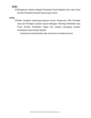 ATAU
3.5Pengalaman bekerja sebagai Penyelaras Pusat Kegiatan Guru atau Pusat
ATAU
.6Telah mengikuti sekurang-kurangnya kursus Pengurusan PSS Peringkat
surat akuan mengikuti kursus).
Sumber Pendidikan Daerah tidak kurang 3 tahun.
3
Asas dan Peringkat Lanjutan anjuran Bahagian Teknologi Pendidikan atau
Pusat Sumber Pendidikan Negeri dan sedang memegang jawatan
Penyelaras Pusat Sumber Sekolah
(mempunyai sijil penyertaan atau
Dokumen ini diilustrasi kembali daripada salinan asal
 
