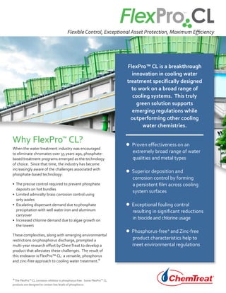 FlexPro™ CL is a breakthrough
innovation in cooling water
treatment specifically designed
to work on a broad range of
cooling systems. This truly
green solution supports
emerging regulations while
outperforming other cooling
water chemistries.
• Proven effectiveness on an
extremely broad range of water
qualities and metal types
• Superior deposition and
corrosion control by forming
a persistent film across cooling
system surfaces
• Exceptional fouling control
resulting in significant reductions
in biocide and chlorine usage
• Phosphorus-free* and Zinc-free
product characteristics help to
meet environmental regulations
When the water treatment industry was encouraged
to eliminate chromates over 35 years ago, phosphate-
based treatment programs emerged as the technology
of choice. Since that time, the industry has become
increasingly aware of the challenges associated with
phosphate-based technology:
• The precise control required to prevent phosphate
deposits on hot bundles
• Limited admiralty brass corrosion control using
only azoles
• Escalating dispersant demand due to phosphate
precipitation with well water iron and aluminum
carryover
• Increased chlorine demand due to algae growth on
the towers
These complexities, along with emerging environmental
restrictions on phosphorus discharge, prompted a
multi-year research effort by ChemTreat to develop a
product that alleviates these challenges. The result of
this endeavor is FlexPro™ CL: a versatile, phosphorus
and zinc-free approach to cooling water treatment.*
Flexible Control, Exceptional Asset Protection, Maximum Efficiency
Why FlexPro™ CL?
*The FlexPro™ CL corrosion inhibitor is phosphorus-free. Some FlexPro™ CL
products are designed to contain low levels of phosphorus.
 