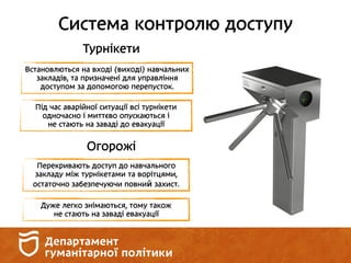 Система контролю доступу
Турнікети
Встановлються на вході (виході) навчальних
закладів, та призначені для управління
доступом за допомогою перепусток.
Під час аварійної ситуації всі турнікети
одночасно і миттєво опускаються і
не стають на заваді до евакуації
Огорожі
Перекривають доступ до навчального
закладу між турнікетами та ворітцями,
остаточно забезпечуючи повний захист.
Дуже легко знімаються, тому також
не стають на заваді евакуації
 